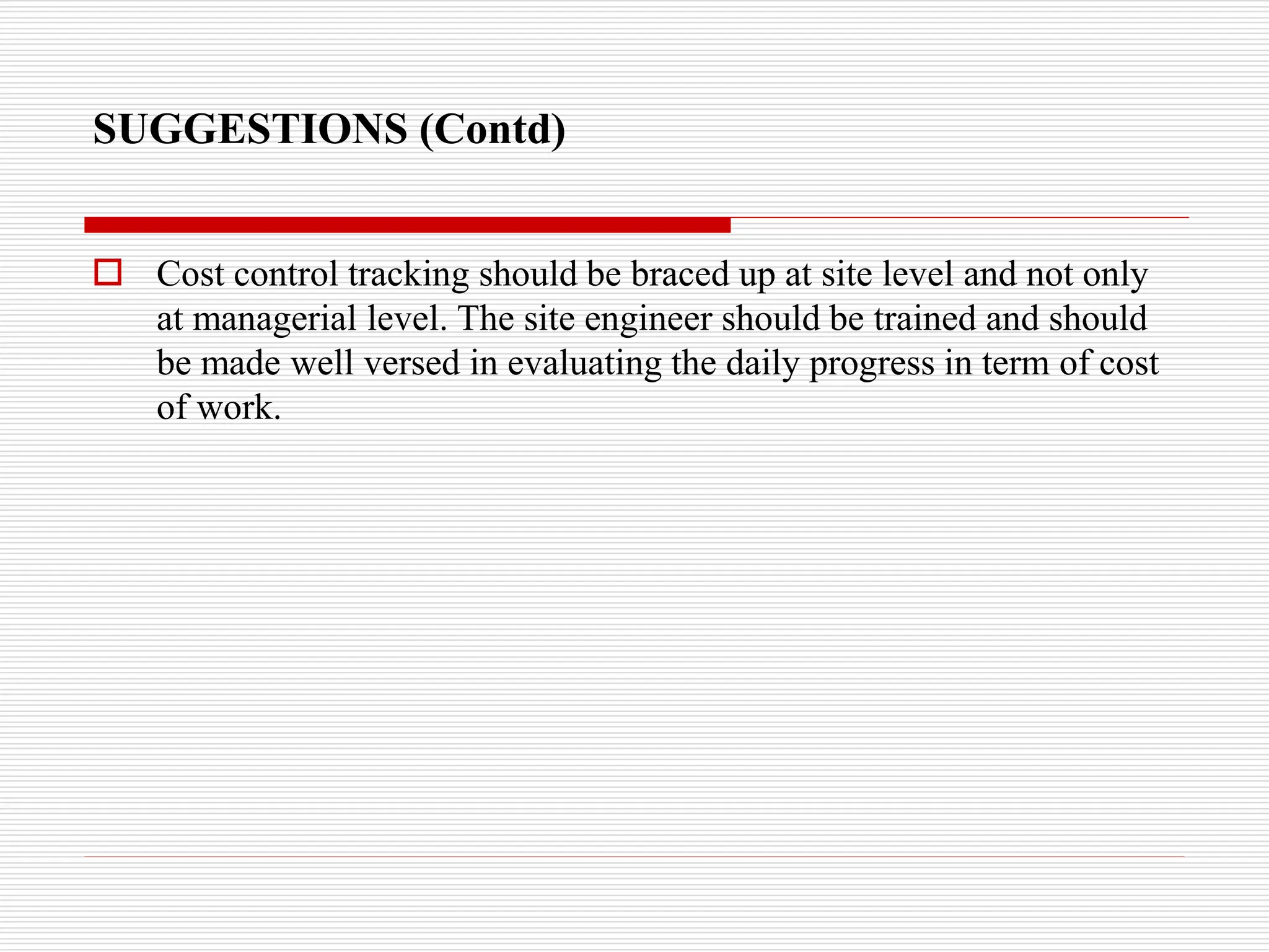 SUGGESTIONS (Contd)
 Cost control tracking should be braced up at site level and not only
at managerial level. The site engineer should be trained and should
be made well versed in evaluating the daily progress in term of cost
of work.
 