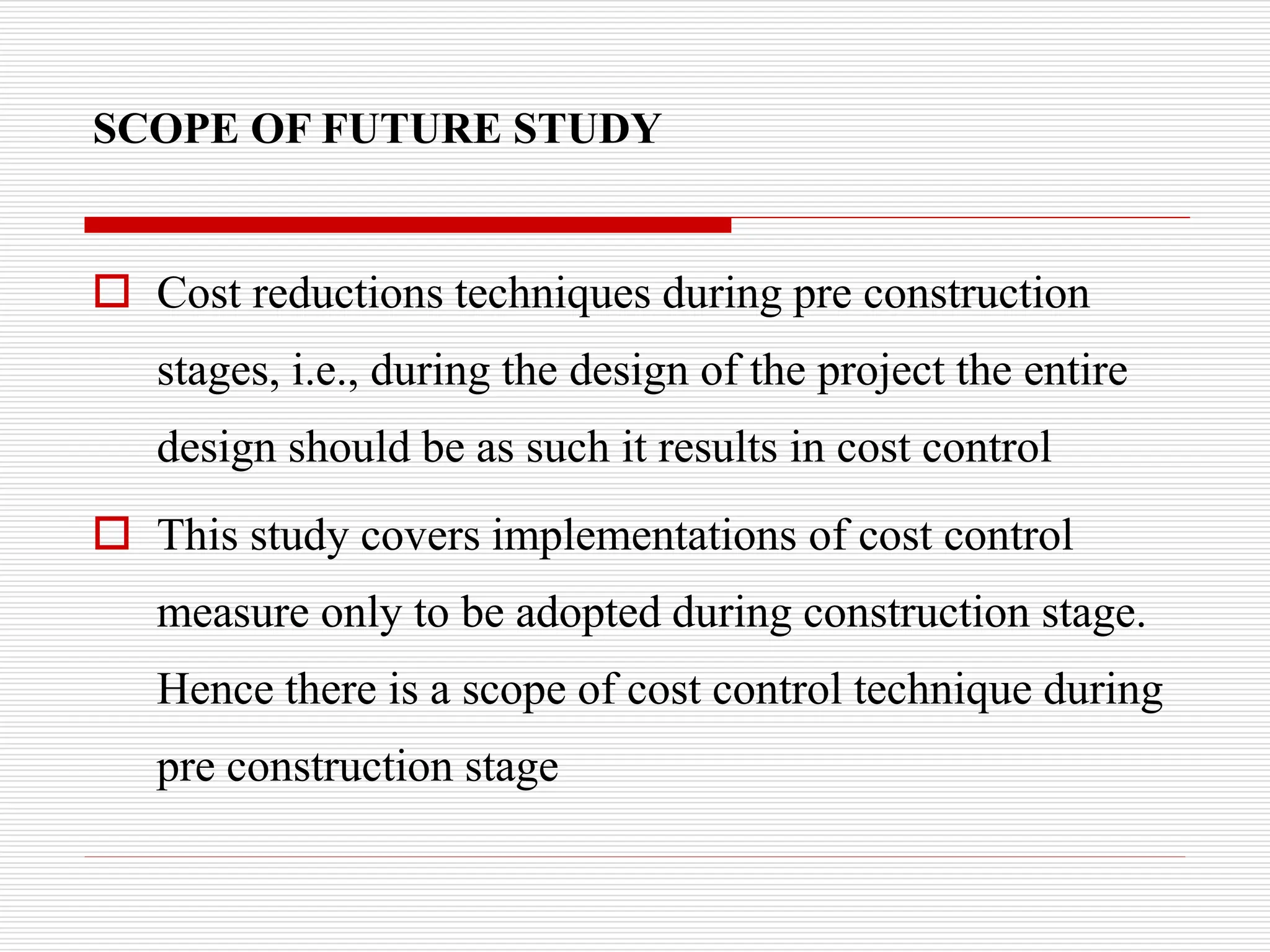SCOPE OF FUTURE STUDY
 Cost reductions techniques during pre construction
stages, i.e., during the design of the project the entire
design should be as such it results in cost control
 This study covers implementations of cost control
measure only to be adopted during construction stage.
Hence there is a scope of cost control technique during
pre construction stage
 