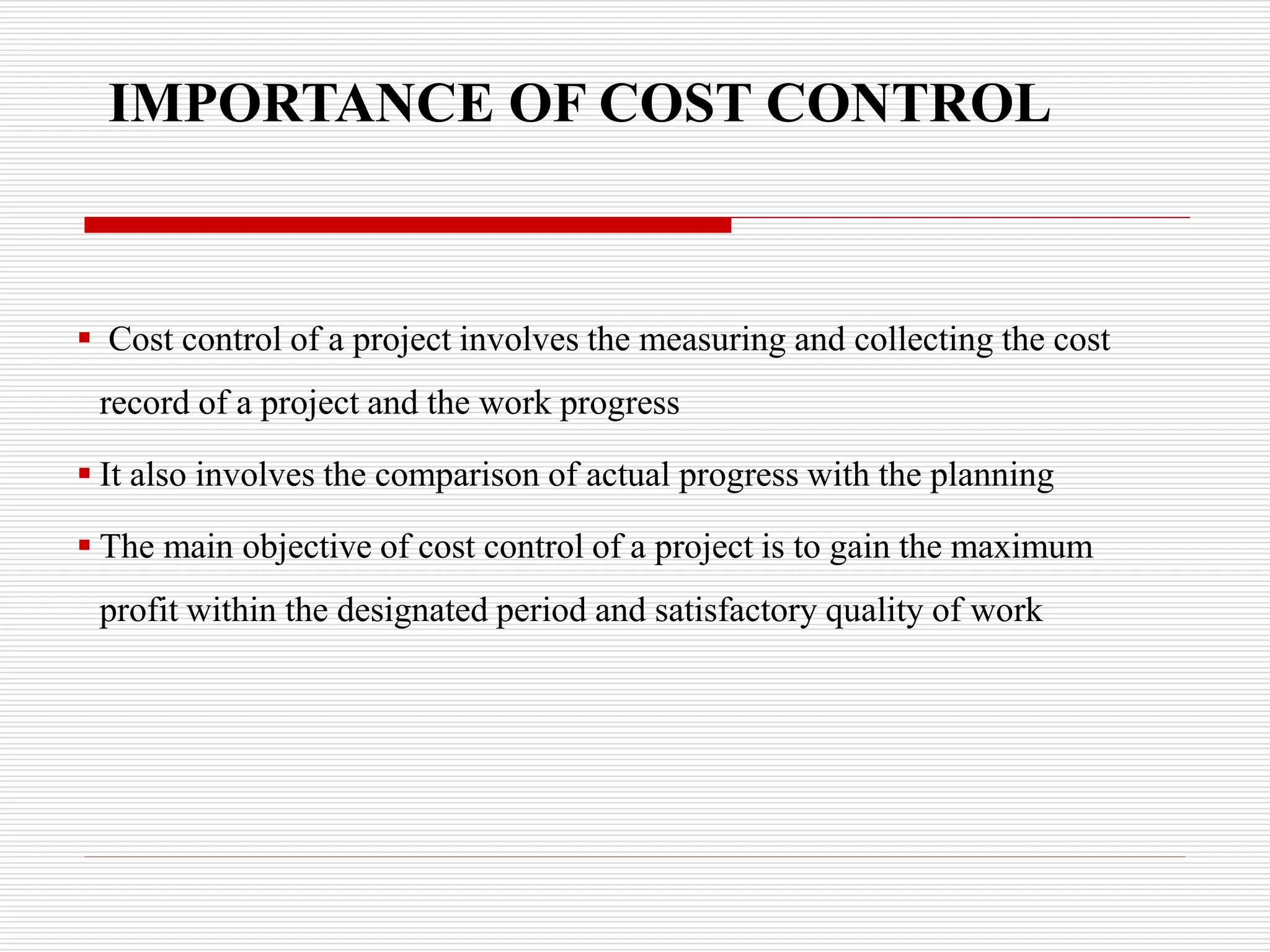 IMPORTANCE OF COST CONTROL
 Cost control of a project involves the measuring and collecting the cost
record of a project and the work progress
 It also involves the comparison of actual progress with the planning
 The main objective of cost control of a project is to gain the maximum
profit within the designated period and satisfactory quality of work
 