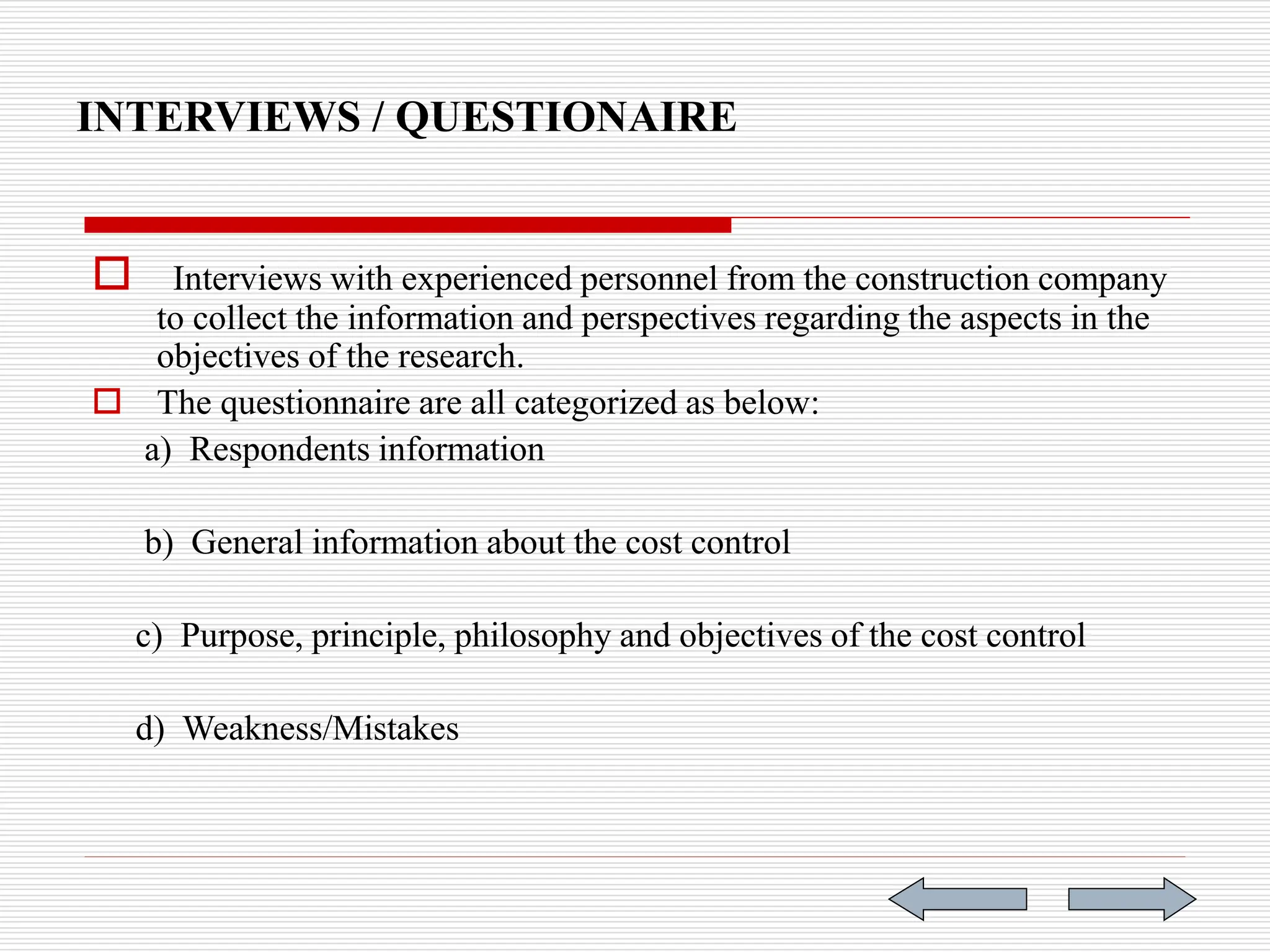 INTERVIEWS / QUESTIONAIRE
 Interviews with experienced personnel from the construction company
to collect the information and perspectives regarding the aspects in the
objectives of the research.
 The questionnaire are all categorized as below:
a) Respondents information
b) General information about the cost control
c) Purpose, principle, philosophy and objectives of the cost control
d) Weakness/Mistakes
 
