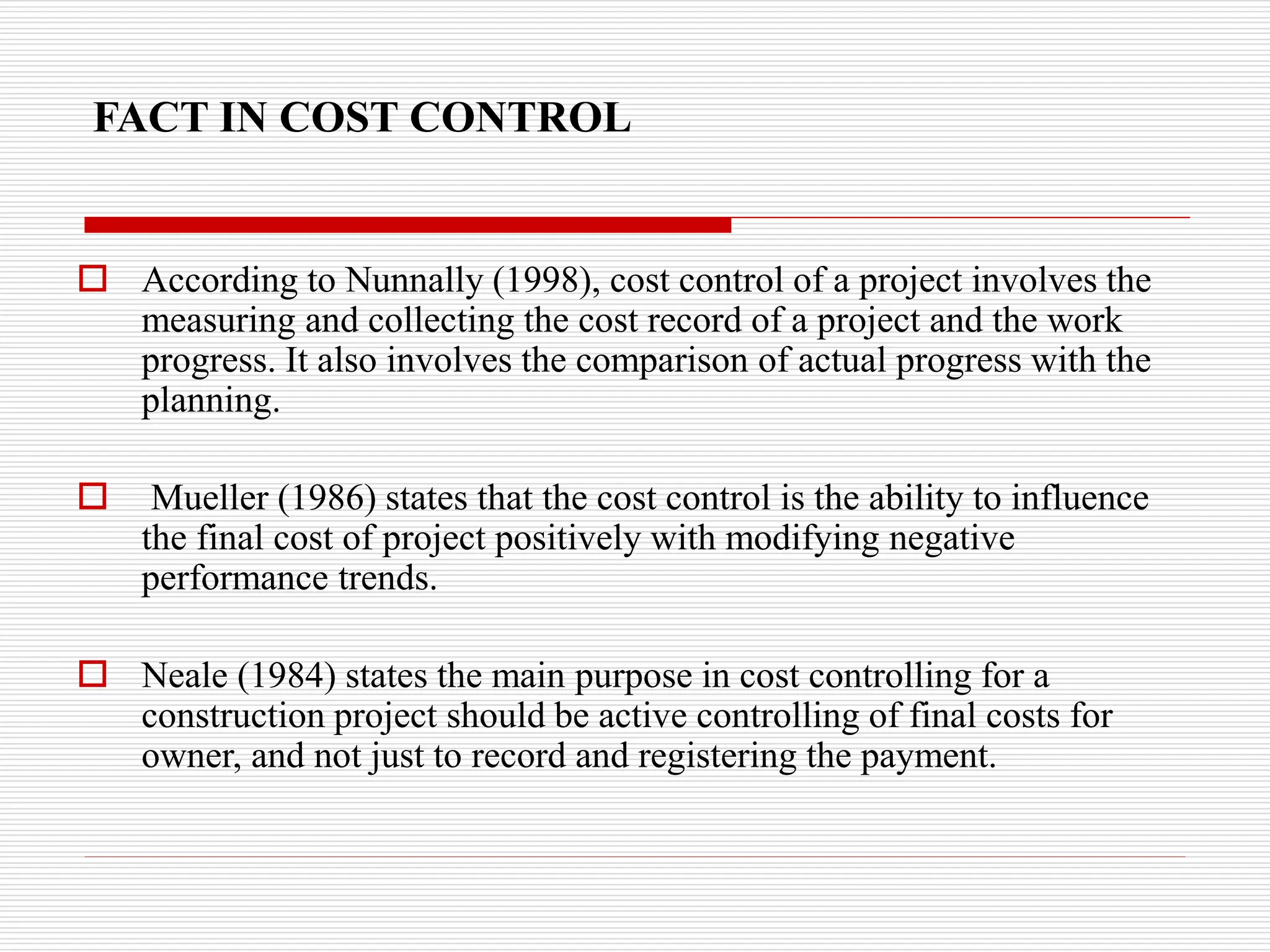 FACT IN COST CONTROL
 According to Nunnally (1998), cost control of a project involves the
measuring and collecting the cost record of a project and the work
progress. It also involves the comparison of actual progress with the
planning.
 Mueller (1986) states that the cost control is the ability to influence
the final cost of project positively with modifying negative
performance trends.
 Neale (1984) states the main purpose in cost controlling for a
construction project should be active controlling of final costs for
owner, and not just to record and registering the payment.
 