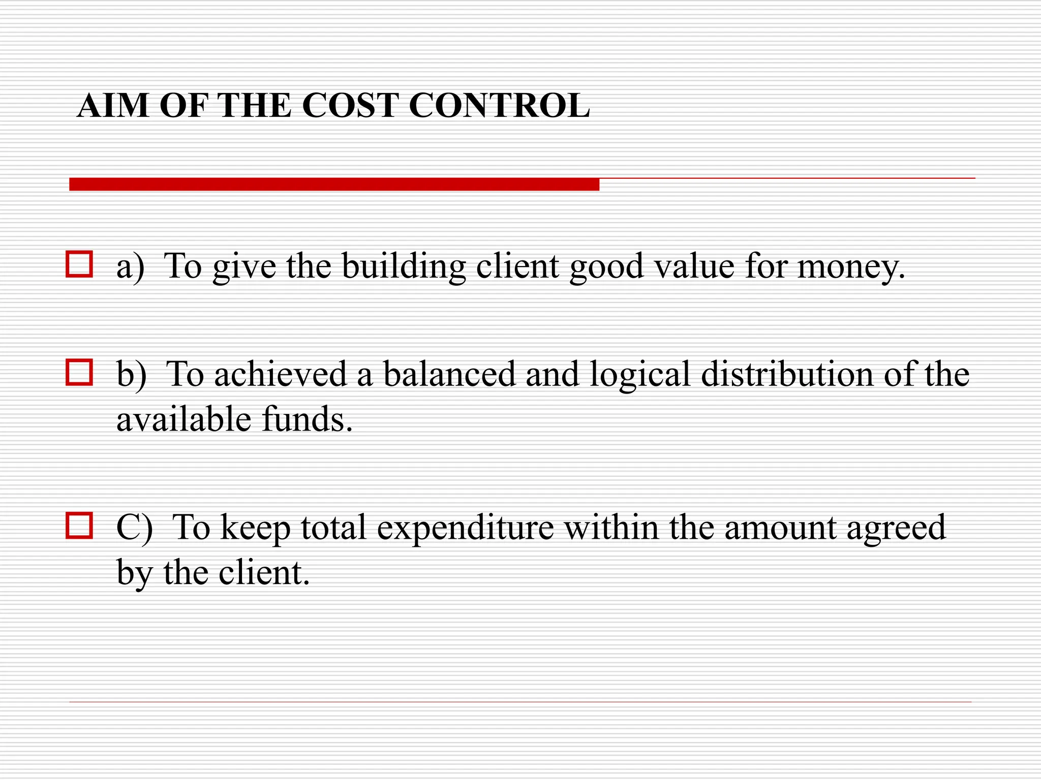 AIM OF THE COST CONTROL
 a) To give the building client good value for money.
 b) To achieved a balanced and logical distribution of the
available funds.
 C) To keep total expenditure within the amount agreed
by the client.
 
