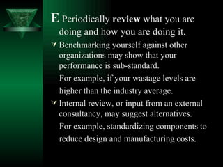 E   Periodically  review  what you are doing and how you are doing it. Benchmarking yourself against other organizations may show that your performance is sub-standard. For example, if your wastage levels are  higher than the industry average. Internal review, or input from an external consultancy, may suggest alternatives. For example, standardizing components to reduce design and manufacturing costs. 