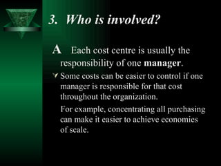 3.  Who is involved?   A  Each cost centre is usually the responsibility of one  manager . Some costs can be easier to control if one manager is responsible for that cost throughout the organization. For example, concentrating all purchasing can make it easier to achieve economies of scale. 
