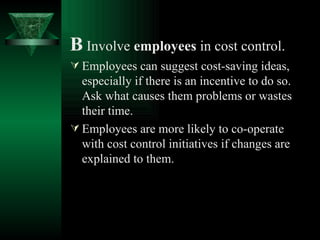 B   Involve  employees  in cost control. Employees can suggest cost-saving ideas, especially if there is an incentive to do so. Ask what causes them problems or wastes their time. Employees are more likely to co-operate with cost control initiatives if changes are explained to them. 