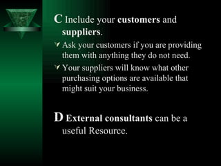C   Include your  customers  and  suppliers . Ask your customers if you are providing them with anything they do not need. Your suppliers will know what other purchasing options are available that might suit your business.   D   External consultants  can be a useful Resource. 