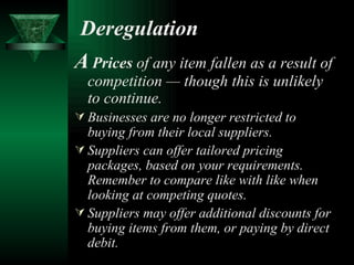 Deregulation A   Prices  of any item fallen as a result of competition — though this is unlikely to continue. Businesses are no longer restricted to buying from their local suppliers.   Suppliers can offer tailored pricing packages, based on your requirements. Remember to compare like with like when looking at competing quotes. Suppliers may offer additional discounts for buying items from them, or paying by direct debit. 