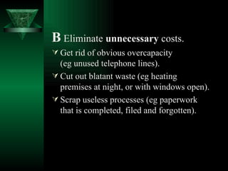 B   Eliminate  unnecessary  costs. Get rid of obvious overcapacity  (eg unused telephone lines). Cut out blatant waste (eg heating premises at night, or with windows open). Scrap useless processes (eg paperwork that is completed, filed and forgotten).   