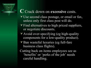C   Crack down on  excessive  costs. Use second class postage, or email or fax, unless only first class post will do. Find alternatives to high priced suppliers, or negotiate discounts. Avoid over-specifying (eg high-quality components for a low-quality product). Ban wasteful luxuries (eg full-fare business class flights).  Cutting back on items employees see as ‘benefits’ or ‘perks of the job’ needs careful handling. 