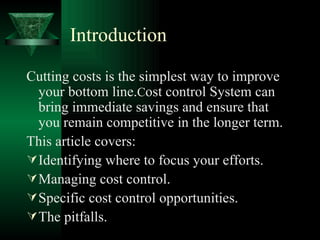 Introduction Cutting costs is the simplest way to improve your bottom line. C ost control System can bring immediate savings and ensure that you remain competitive in the longer term.  This article covers: Identifying where to focus your efforts. Managing cost control. Specific cost control opportunities. The pitfalls. 