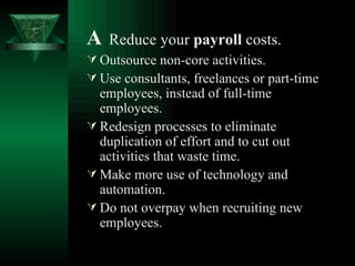 A   Reduce your  payroll  costs.   Outsource non-core activities. Use consultants, freelances or part-time employees, instead of full-time employees. Redesign processes to eliminate duplication of effort and to cut out activities that waste time. Make more use of technology and automation. Do not overpay when recruiting new employees. 