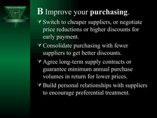 B   Improve your  purchasing . Switch to cheaper suppliers, or negotiate price reductions or higher discounts for early payment. Consolidate purchasing with fewer suppliers to get better discounts. Agree long-term supply contracts or guarantee minimum annual purchase volumes in return for lower prices. Build personal relationships with suppliers to encourage preferential treatment. 