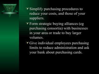 Simplify purchasing procedures to reduce your costs, and those of your suppliers. Form strategic buying alliances (eg purchasing consortia) with businesses in your area or trade to buy larger volumes. Give individual employees purchasing limits to reduce administration and ask your bank about purchasing cards. 