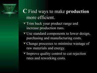 C   Find ways to make  production  more efficient. Trim back your product range and increase production runs. Use standard components to lower design, purchasing and manufacturing costs. Change processes to minimise wastage of raw materials and energy. Improve quality control to cut rejection rates and reworking costs. 