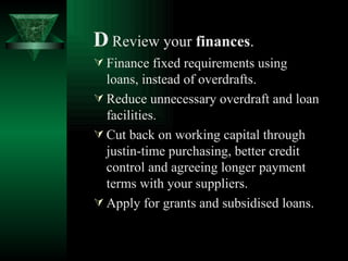 D   Review your  finances . Finance fixed requirements using loans, instead of overdrafts. Reduce unnecessary overdraft and loan facilities. Cut back on working capital through justin-time purchasing, better credit control and agreeing longer payment terms with your suppliers. Apply for grants and subsidised loans.   