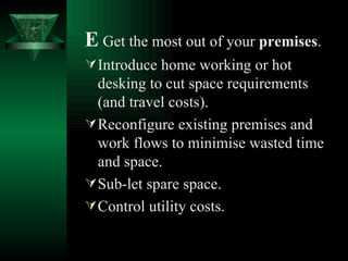 E   Get the most out of your  premises . Introduce home working or hot desking to cut space requirements (and travel costs). Reconfigure existing premises and work flows to minimise wasted time and space. Sub-let spare space. Control utility costs. 