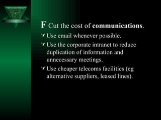 F   Cut the cost of  communications . Use email whenever possible. Use the corporate intranet to reduce duplication of information and unnecessary meetings. Use cheaper telecoms facilities (eg alternative suppliers, leased lines).   