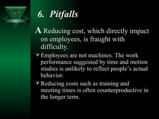 6.  Pitfalls   A   Reducing cost, which directly impact on employees,   is fraught with difficulty. Employees are not machines. The work performance suggested by time and motion studies is unlikely to reflect people’s actual behavior. Reducing costs such as training and meeting times is often counterproductive in the longer term. 