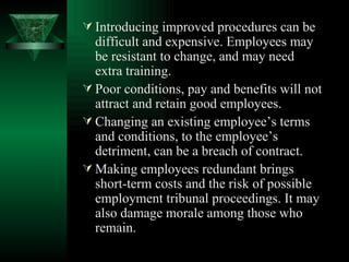 Introducing improved procedures can be difficult and expensive. Employees may be resistant to change, and may need extra training. Poor conditions, pay and benefits will not attract and retain good employees. Changing an existing employee’s terms and conditions, to the employee’s detriment, can be a breach of contract. Making employees redundant brings short-term costs and the risk of possible employment tribunal proceedings. It may also damage morale among those who remain. 