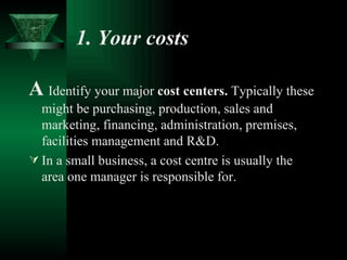 1. Your costs   A   Identify your major  cost centers.  Typically these might be purchasing, production, sales and marketing, financing, administration, premises, facilities management and R&D. In a small business, a cost centre is usually the area one manager is responsible for.  