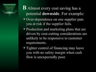 B   Almost every cost saving has a potential  downside . For example: Over-dependence on one supplier puts you at risk if the supplier fails. Production and marketing plans that are driven by cost-cutting considerations are unlikely to be responsive to customer requirements. Tighter control of financing may leave you with no safety margin when cash flow is unexpectedly poor. 