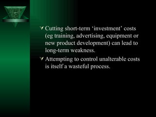Cutting short-term ‘investment’ costs (eg training, advertising, equipment or new product development) can lead to long-term weakness. Attempting to control unalterable costs is itself a wasteful process.   