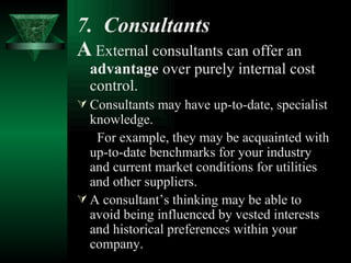 7.  Consultants   A   External consultants can offer an  advantage  over purely internal cost control. Consultants may have up-to-date, specialist knowledge. For example, they may be acquainted with up-to-date benchmarks for your industry and current market conditions for utilities and other suppliers. A consultant’s thinking may be able to avoid being influenced by vested interests and historical preferences within your company. 