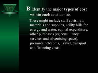B   Identify the major  types of cost  within each cost centre.   These might include staff costs, raw materials and supplies, utility bills for energy and water, capital expenditure, other purchases (eg consultancy services and advertising space), premises, telecoms, Travel, transport and financing costs. 