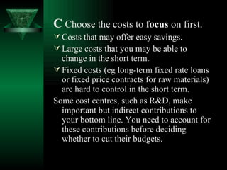 C   Choose the costs to  focus  on first. Costs that may offer easy savings. Large costs that you may be able to change in the short term. Fixed costs (eg long-term fixed rate loans or fixed price contracts for raw materials) are hard to control in the short term. Some cost centres, such as R&D, make important but indirect contributions to your bottom line. You need to account for these contributions before deciding whether to cut their budgets.  