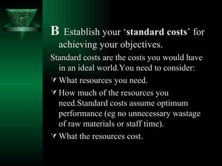B   Establish your ‘ standard costs ’ for achieving your objectives. Standard costs are the costs you would have in an ideal world.You need to consider: What resources you need. How much of the resources you need.Standard costs assume optimum performance (eg no unnecessary wastage of raw materials or staff time). What the resources cost. 