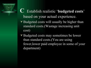 C  Establish realistic ‘ budgeted costs ’ based on your actual experience. Budgeted costs will usually be higher than standard costs.(Wastage increasing unit cost) Budgeted costs may sometimes be lower than standard costs.(You are using fewer,lower paid employee in some of your department) 