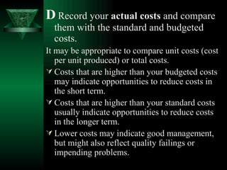 D   Record your  actual costs  and compare them with the standard and budgeted costs. It may be appropriate to compare unit costs (cost per unit produced) or total costs. Costs that are higher than your budgeted costs may indicate opportunities to reduce costs in the short term. Costs that are higher than your standard costs usually indicate opportunities to reduce costs in the longer term. Lower costs may indicate good management, but might also reflect quality failings or impending problems. 