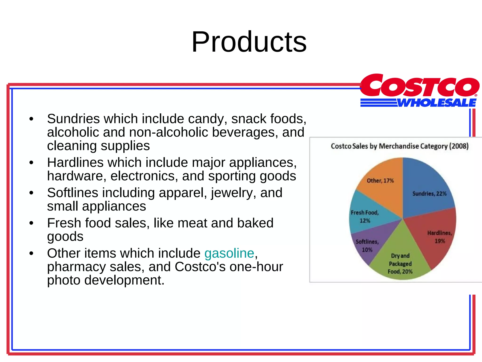 Products Sundries which include candy, snack foods, alcoholic and non-alcoholic beverages, and cleaning supplies Hardlines which include major appliances, hardware, electronics, and sporting goods Softlines including apparel, jewelry, and small appliances Fresh food sales, like meat and baked goods Other items which include  gasoline , pharmacy sales, and Costco's one-hour photo development.  