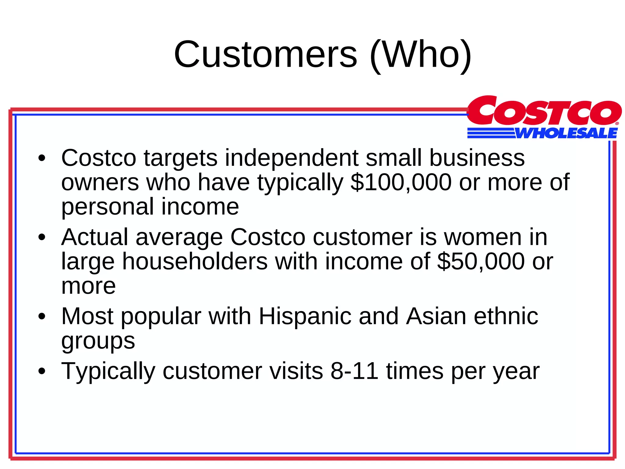 Customers (Who) Costco targets independent small business owners who have typically $100,000 or more of personal income Actual average Costco customer is women in large householders with income of $50,000 or more Most popular with Hispanic and Asian ethnic groups Typically customer visits 8-11 times per year 
