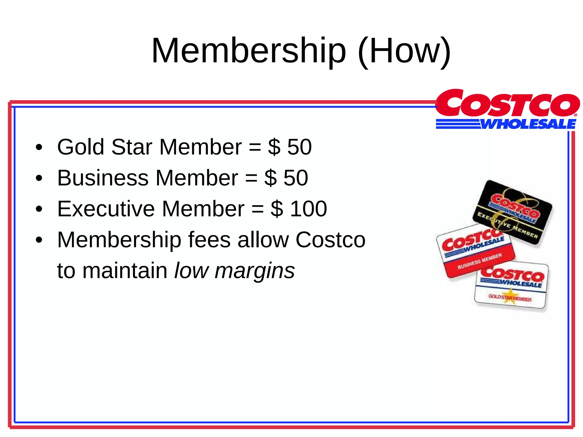 Membership (How) Gold Star Member = $ 50 Business Member = $ 50 Executive Member = $ 100 Membership fees allow Costco  to maintain  low margins 