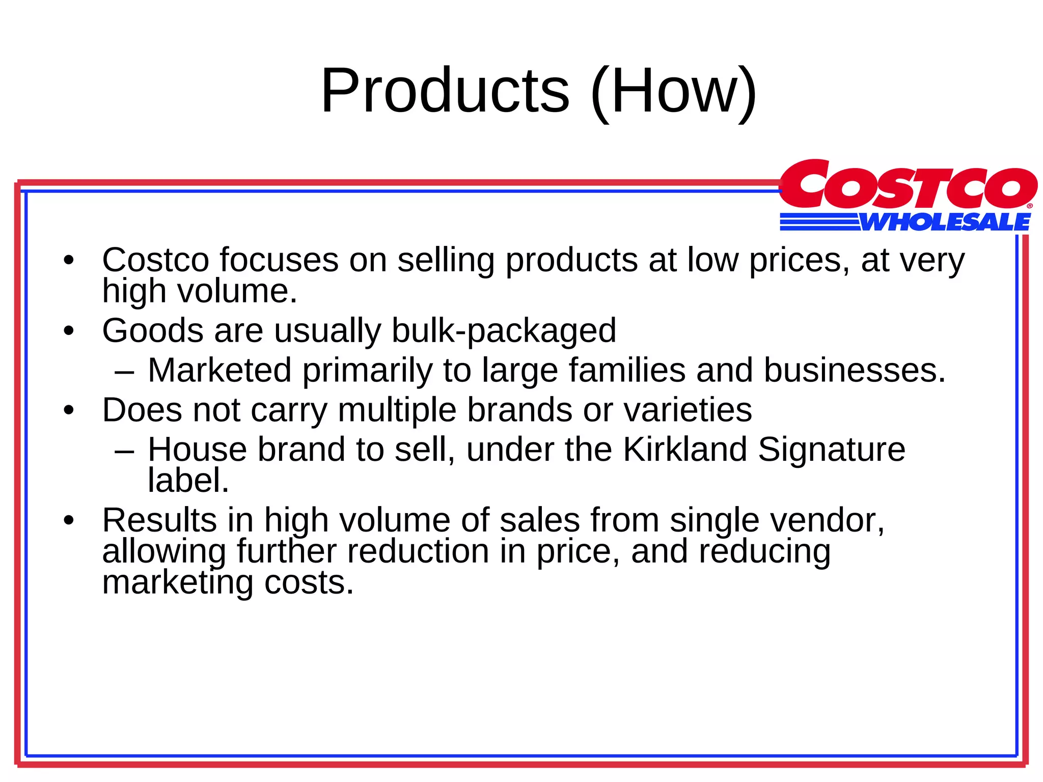 Products (How) Costco focuses on selling products at low prices, at very high volume.  Goods are usually bulk-packaged Marketed primarily to large families and businesses.  Does not carry multiple brands or varieties  House brand to sell, under the Kirkland Signature label.  Results in high volume of sales from single vendor, allowing further reduction in price, and reducing marketing costs.  