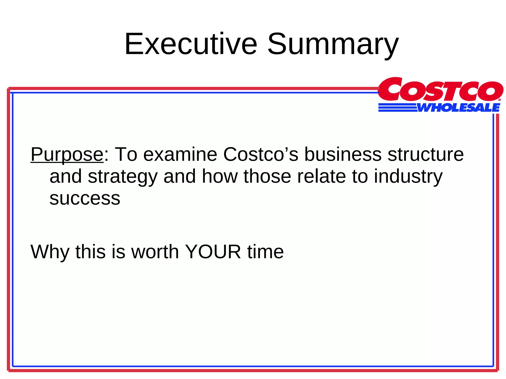 Executive Summary Purpose : To examine Costco’s business structure and strategy and how those relate to industry success Why this is worth YOUR time 