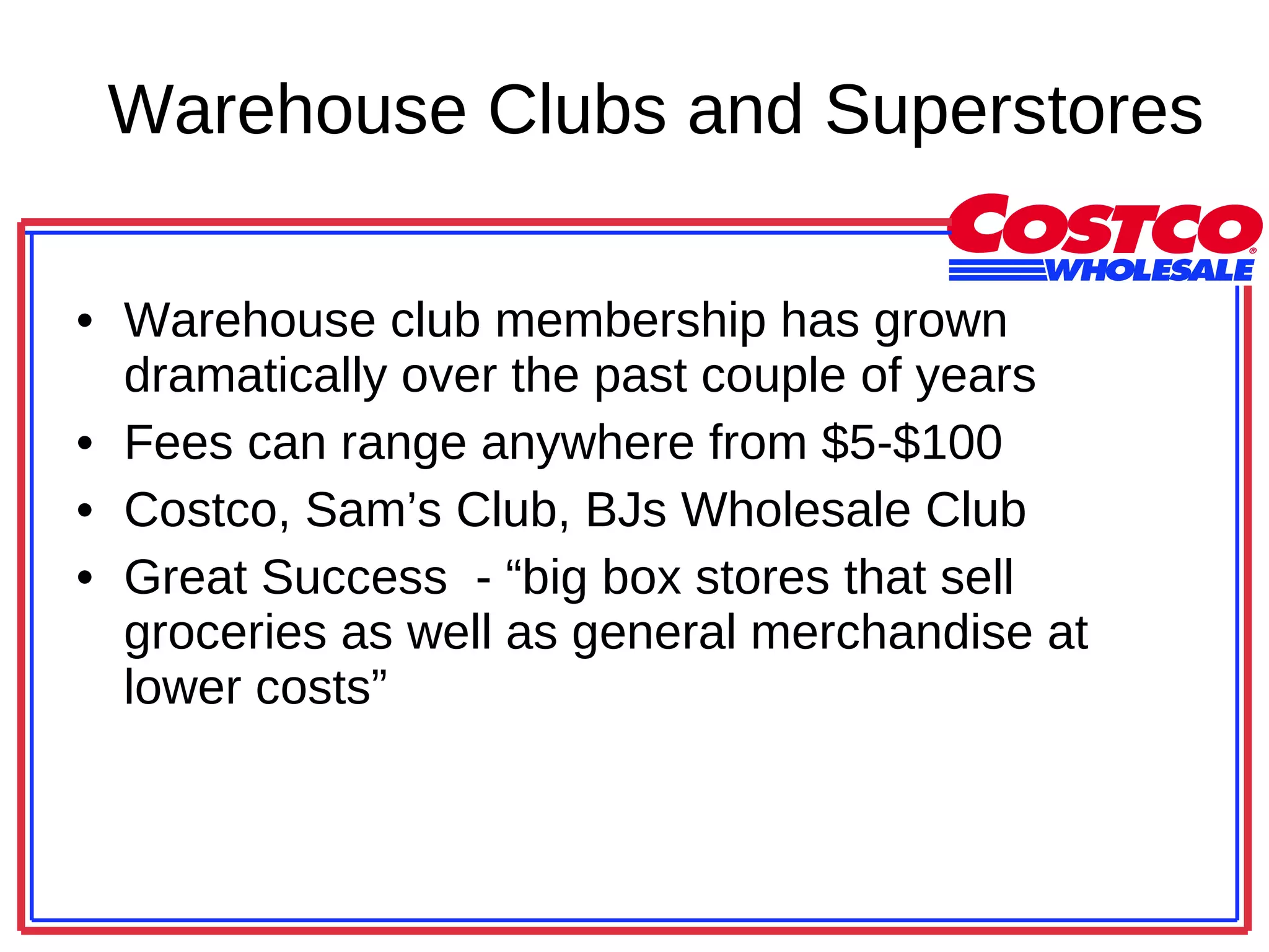 Warehouse Clubs and Superstores Warehouse club membership has grown dramatically over the past couple of years Fees can range anywhere from $5-$100 Costco, Sam’s Club, BJs Wholesale Club Great Success  - “big box stores that sell groceries as well as general merchandise at lower costs” 