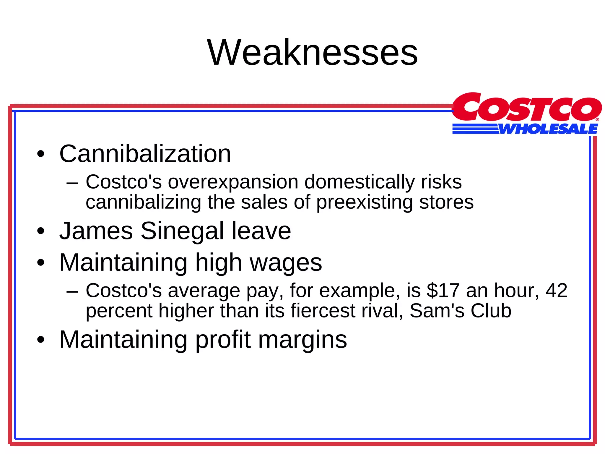 Weaknesses Cannibalization Costco's overexpansion domestically risks cannibalizing the sales of preexisting stores James Sinegal leave Maintaining high wages Costco's average pay, for example, is $17 an hour, 42 percent higher than its fiercest rival, Sam's Club  Maintaining profit margins 