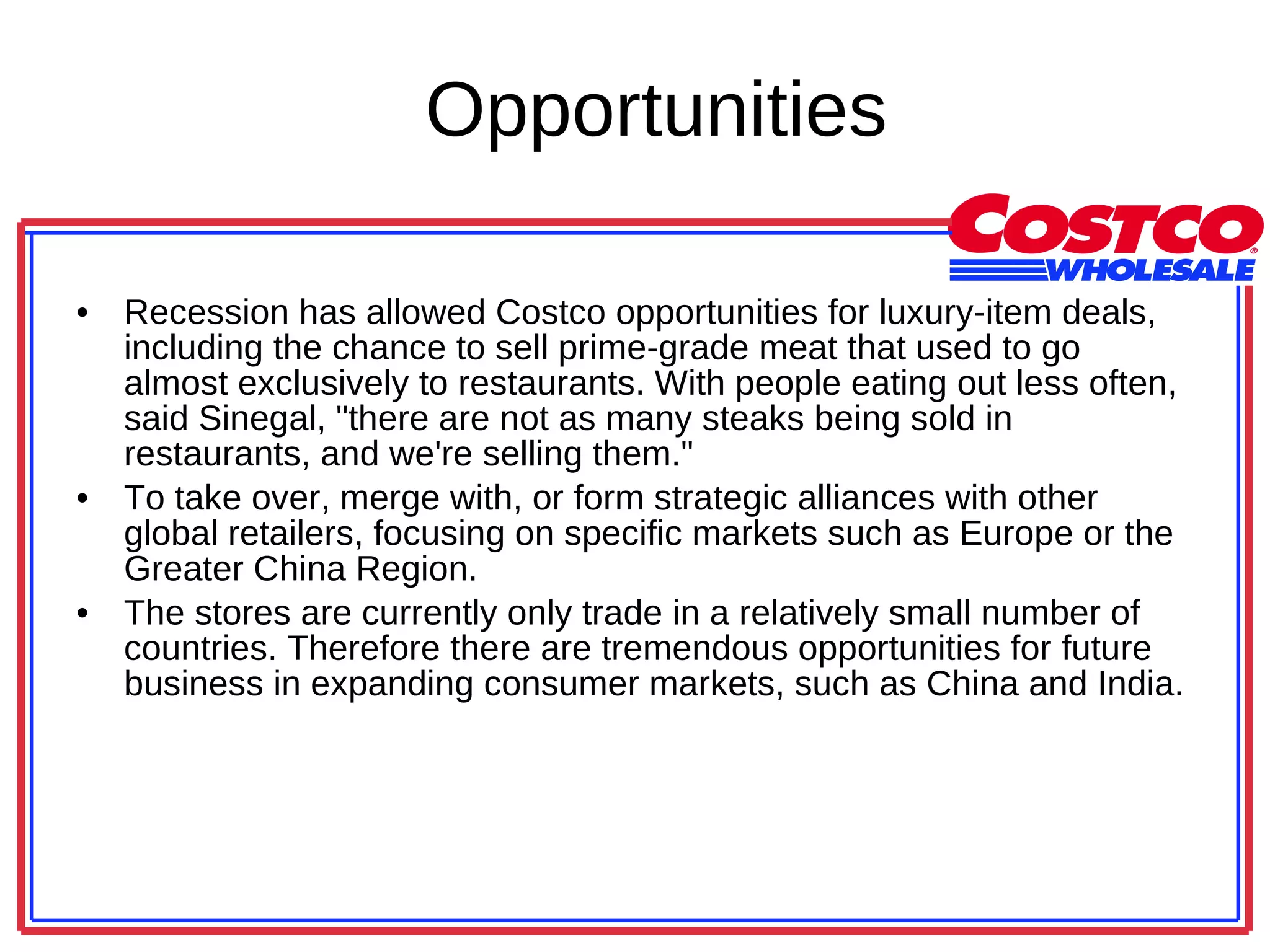 Opportunities Recession has allowed Costco opportunities for luxury-item deals, including the chance to sell prime-grade meat that used to go almost exclusively to restaurants. With people eating out less often, said Sinegal, &quot;there are not as many steaks being sold in restaurants, and we're selling them.&quot;  To take over, merge with, or form strategic alliances with other global retailers, focusing on specific markets such as Europe or the Greater China Region.  The stores are currently only trade in a relatively small number of countries. Therefore there are tremendous opportunities for future business in expanding consumer markets, such as China and India.  