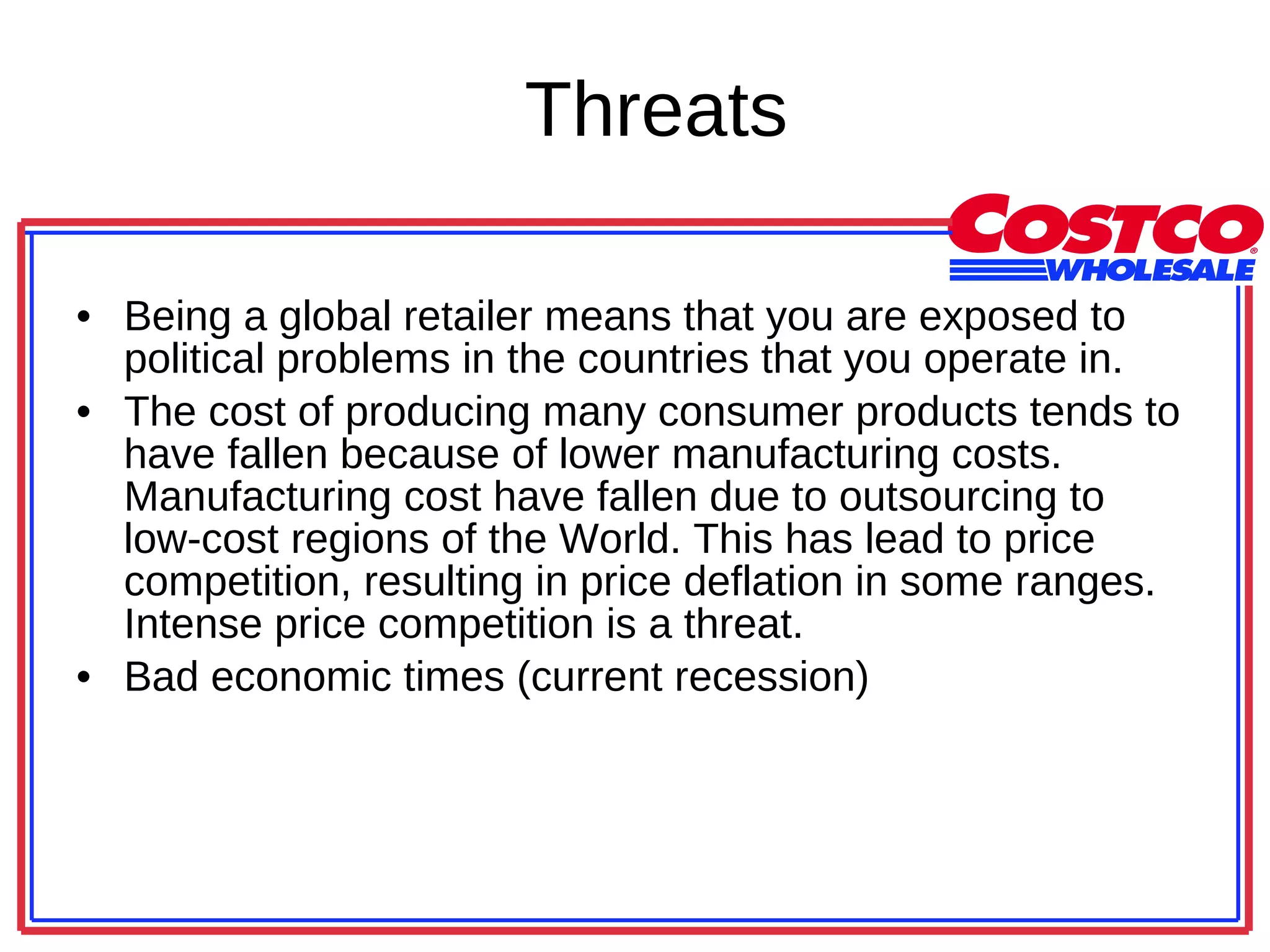 Threats Being a global retailer means that you are exposed to political problems in the countries that you operate in.  The cost of producing many consumer products tends to have fallen because of lower manufacturing costs. Manufacturing cost have fallen due to outsourcing to low-cost regions of the World. This has lead to price competition, resulting in price deflation in some ranges. Intense price competition is a threat.  Bad economic times (current recession) 