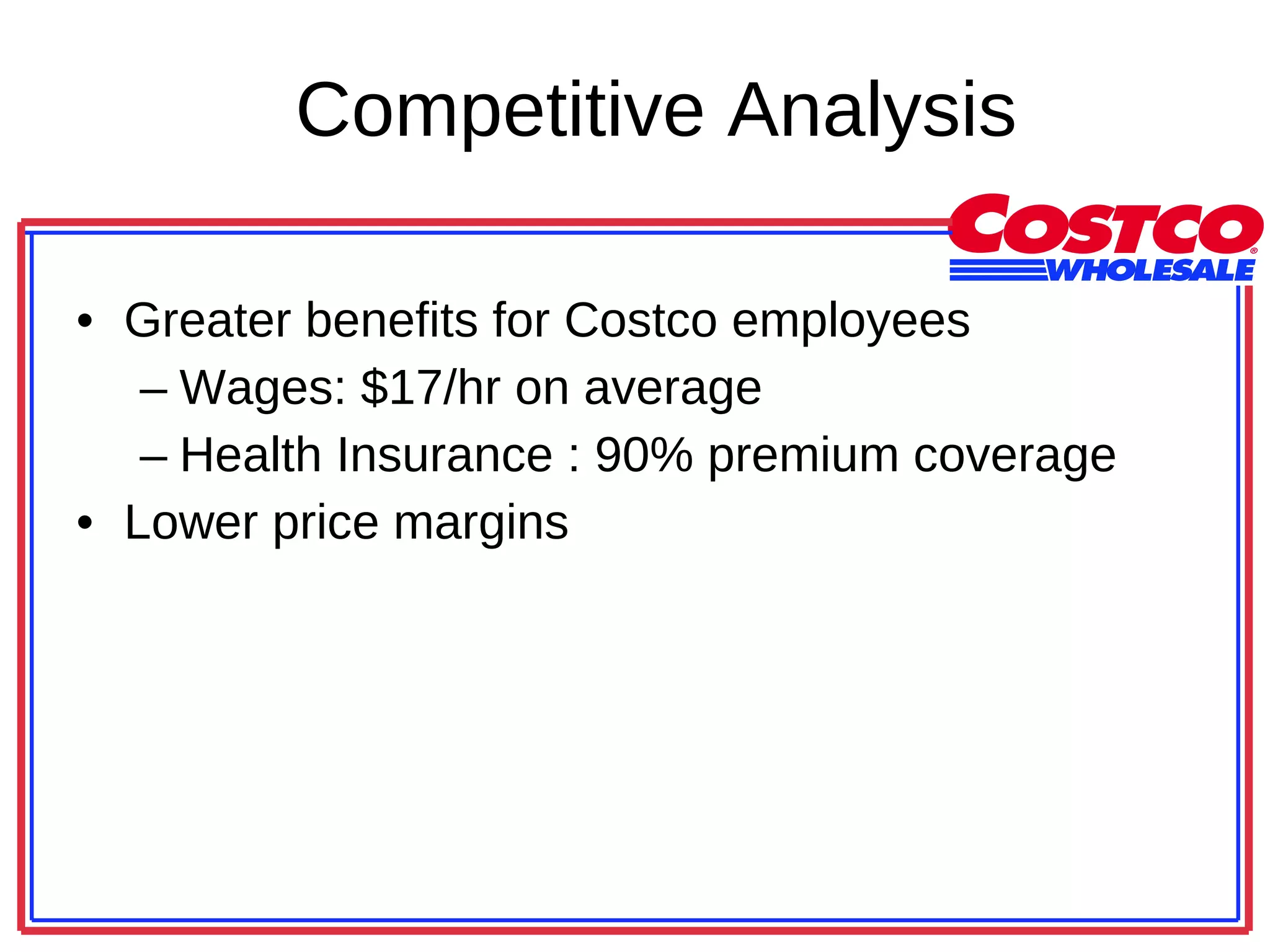 Competitive Analysis Greater benefits for Costco employees Wages: $17/hr on average Health Insurance : 90% premium coverage Lower price margins 