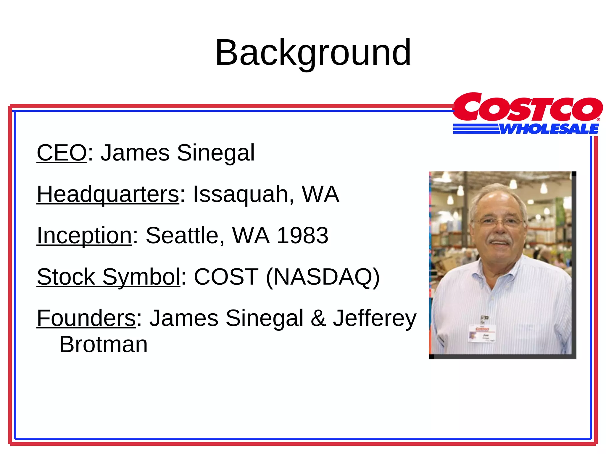 Background CEO : James Sinegal Headquarters : Issaquah, WA Inception : Seattle, WA 1983 Stock Symbol : COST (NASDAQ) Founders : James Sinegal & Jefferey Brotman 