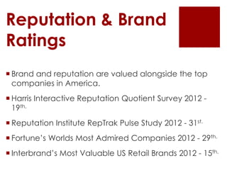 Reputation & Brand
Ratings
 Brand and reputation are valued alongside the top
  companies in America.
 Harris Interactive Reputation Quotient Survey 2012 -
  19th.
 Reputation Institute RepTrak Pulse Study 2012 - 31st.
 Fortune’s Worlds Most Admired Companies 2012 - 29th.
 Interbrand’s Most Valuable US Retail Brands 2012 - 15th.
 