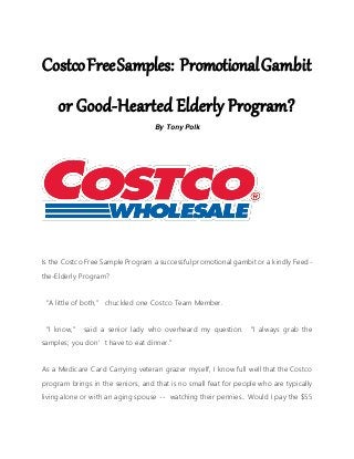 CostcoFreeSamples: PromotionalGambit
or Good-Hearted Elderly Program?
By Tony Polk
Is the Costco Free Sample Program a successful promotional gambit or a kindly Feed-
the-Elderly Program?
“A little of both,” chuckled one Costco Team Member.
“I know,” said a senior lady who overheard my question. “I always grab the
samples; you don’t have to eat dinner.”
As a Medicare Card Carrying veteran grazer myself, I know full well that the Costco
program brings in the seniors, and that is no small feat for people who are typically
living alone or with an aging spouse -- watching their pennies.. Would I pay the $55
 