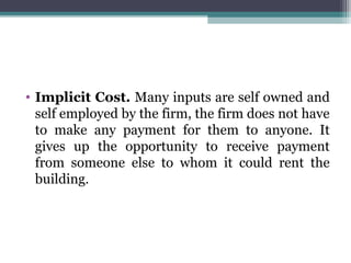 • Implicit Cost. Many inputs are self owned and
self employed by the firm, the firm does not have
to make any payment for them to anyone. It
gives up the opportunity to receive payment
from someone else to whom it could rent the
building.
 