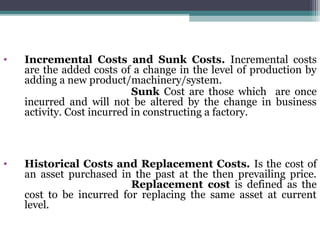 • Incremental Costs and Sunk Costs. Incremental costs
are the added costs of a change in the level of production by
adding a new product/machinery/system.
Sunk Cost are those which are once
incurred and will not be altered by the change in business
activity. Cost incurred in constructing a factory.
• Historical Costs and Replacement Costs. Is the cost of
an asset purchased in the past at the then prevailing price.
Replacement cost is defined as the
cost to be incurred for replacing the same asset at current
level.
 