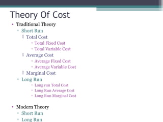 Theory Of Cost
• Traditional Theory
▫ Short Run
 Total Cost
▫ Total Fixed Cost
▫ Total Variable Cost
 Average Cost
▫ Average Fixed Cost
▫ Average Variable Cost
 Marginal Cost
▫ Long Run
▫ Long run Total Cost
▫ Long Run Average Cost
▫ Long Run Marginal Cost
• Modern Theory
▫ Short Run
▫ Long Run
 