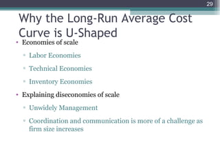 29
• Economies of scale
▫ Labor Economies
▫ Technical Economies
▫ Inventory Economies
• Explaining diseconomies of scale
▫ Unwidely Management
▫ Coordination and communication is more of a challenge as
firm size increases
Why the Long-Run Average Cost
Curve is U-Shaped
 