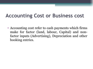 Accounting Cost or Business cost
• Accounting cost refer to cash payments which firms
make for factor (land, labour, Capital) and non-
factor inputs (Advertising), Depreciation and other
booking entries.
 